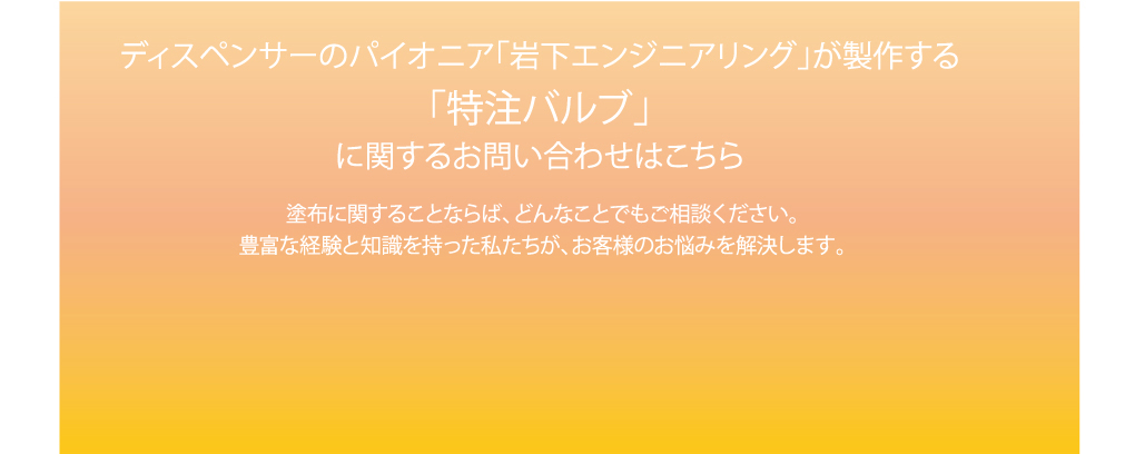 ディスペンサーのパイオニア「岩下エンジニアリング」が制作する「特注バルブ」に関するお問い合わせはこちら