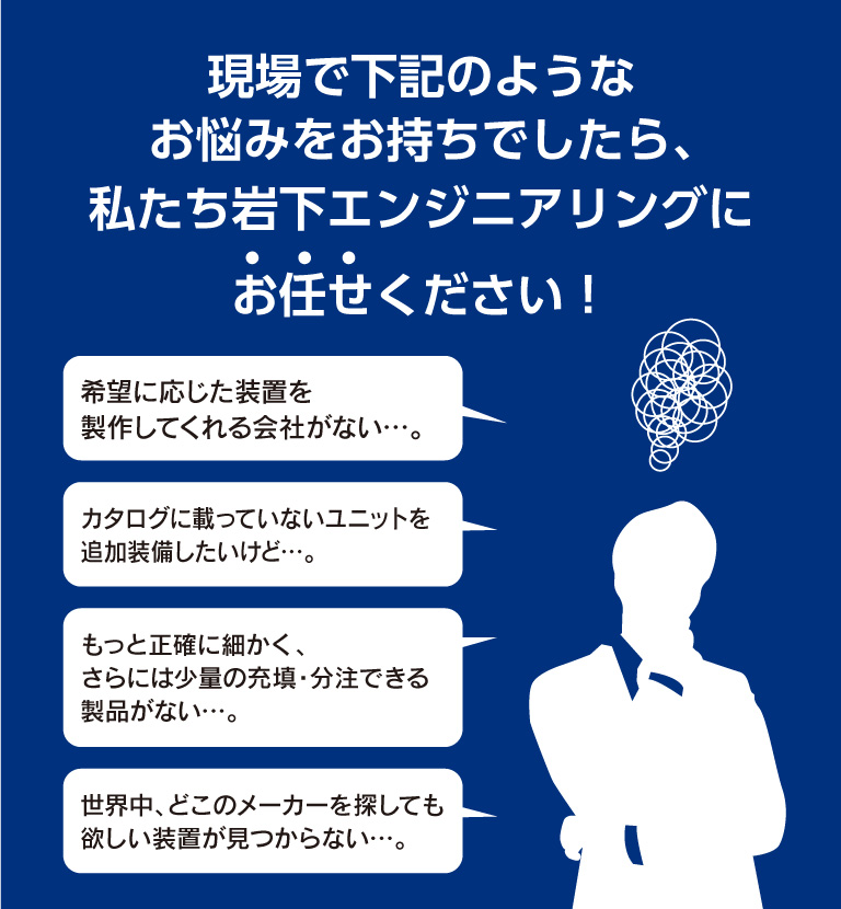 現場で下記のようなお悩みをお持ちでしたら、私たち岩下エンジニアリングにお任せください！