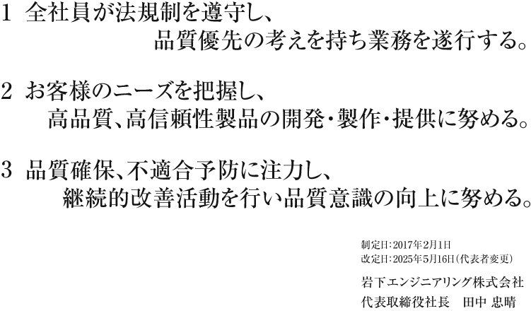 
									1 全社員が法規制を遵守し、品質優先の考えを持ち業務を遂行する。
									2 お客様のニーズを把握し、高品質、高信頼性製品の開発・製作・提供に努める。
									3 品質確保、不適合予防に注力し、継続的改善活動を行い品質意識の向上に努める。
									
